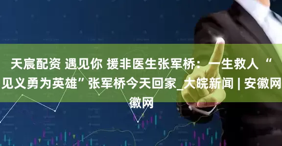 天宸配资 遇见你 援非医生张军桥：一生救人 “见义勇为英雄”张军桥今天回家_大皖新闻 | 安徽网