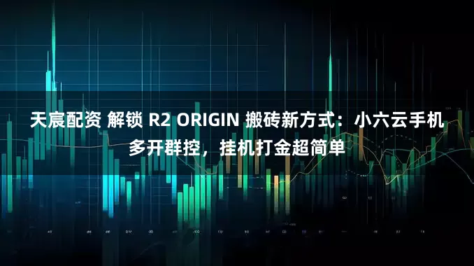 天宸配资 解锁 R2 ORIGIN 搬砖新方式：小六云手机多开群控，挂机打金超简单