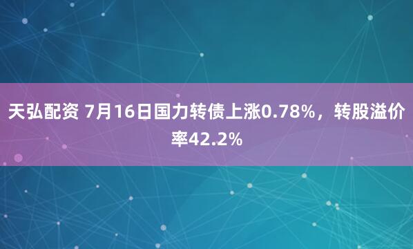 天弘配资 7月16日国力转债上涨0.78%，转股溢价率42.2%