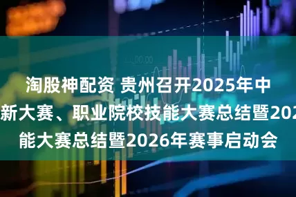 淘股神配资 贵州召开2025年中国国际大学生创新大赛、职业院校技能大赛总结暨2026年赛事启动会